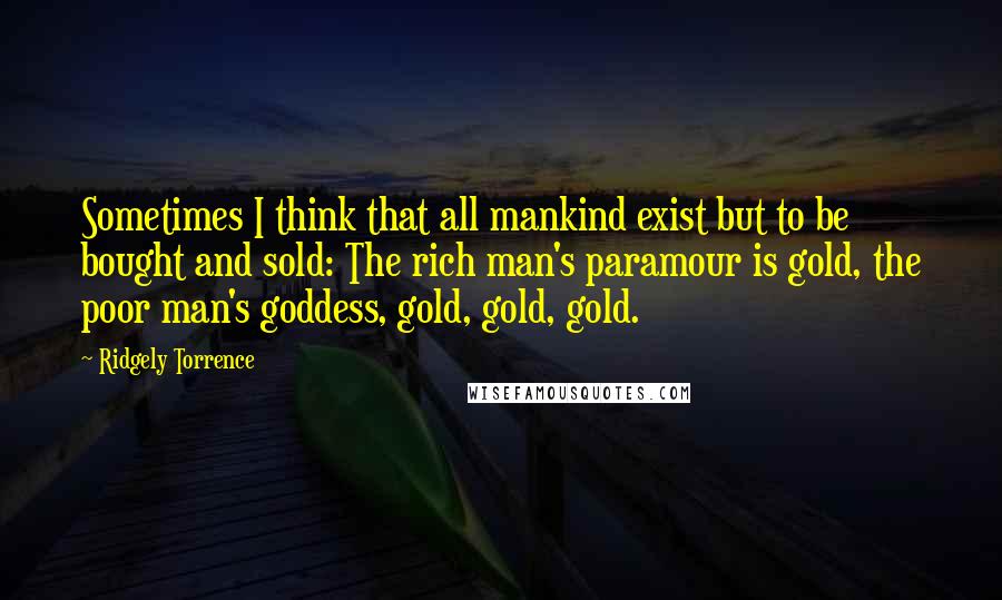 Ridgely Torrence Quotes: Sometimes I think that all mankind exist but to be bought and sold: The rich man's paramour is gold, the poor man's goddess, gold, gold, gold.