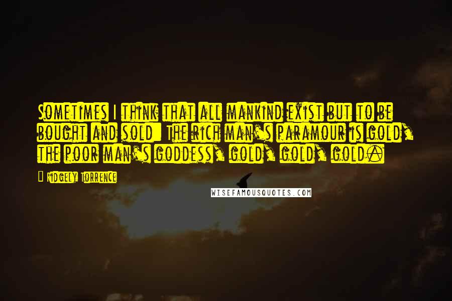 Ridgely Torrence Quotes: Sometimes I think that all mankind exist but to be bought and sold: The rich man's paramour is gold, the poor man's goddess, gold, gold, gold.