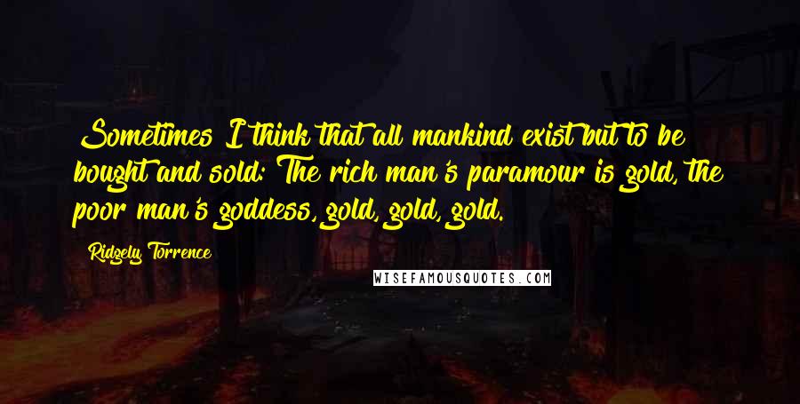 Ridgely Torrence Quotes: Sometimes I think that all mankind exist but to be bought and sold: The rich man's paramour is gold, the poor man's goddess, gold, gold, gold.