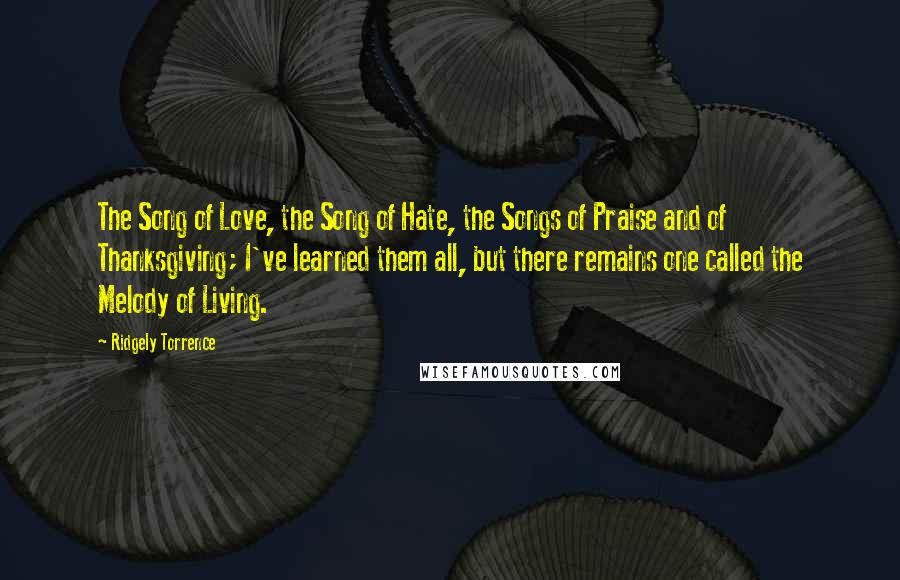 Ridgely Torrence Quotes: The Song of Love, the Song of Hate, the Songs of Praise and of Thanksgiving; I've learned them all, but there remains one called the Melody of Living.