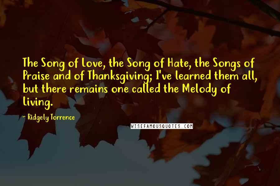 Ridgely Torrence Quotes: The Song of Love, the Song of Hate, the Songs of Praise and of Thanksgiving; I've learned them all, but there remains one called the Melody of Living.