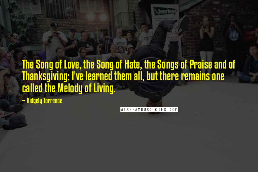 Ridgely Torrence Quotes: The Song of Love, the Song of Hate, the Songs of Praise and of Thanksgiving; I've learned them all, but there remains one called the Melody of Living.