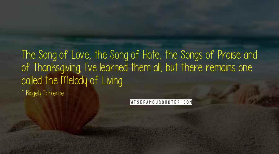 Ridgely Torrence Quotes: The Song of Love, the Song of Hate, the Songs of Praise and of Thanksgiving; I've learned them all, but there remains one called the Melody of Living.