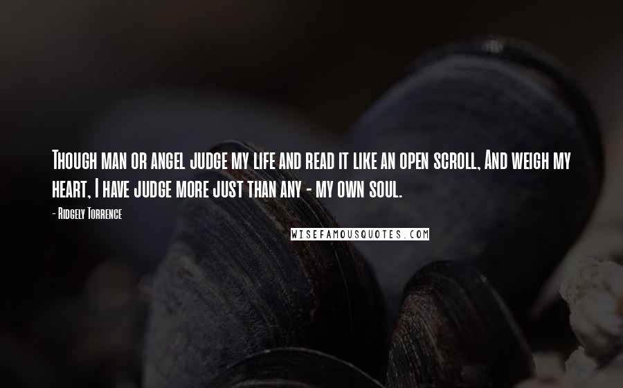 Ridgely Torrence Quotes: Though man or angel judge my life and read it like an open scroll, And weigh my heart, I have judge more just than any - my own soul.