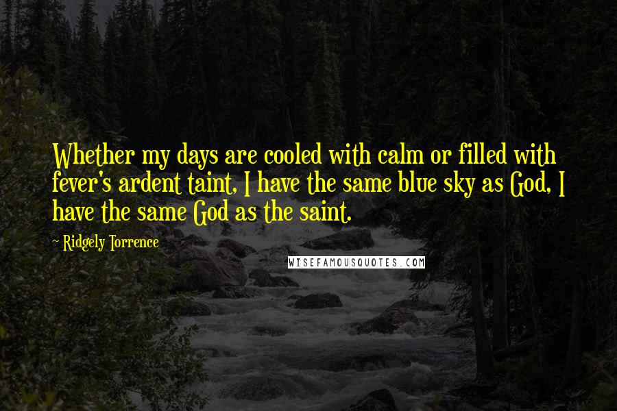 Ridgely Torrence Quotes: Whether my days are cooled with calm or filled with fever's ardent taint, I have the same blue sky as God, I have the same God as the saint.