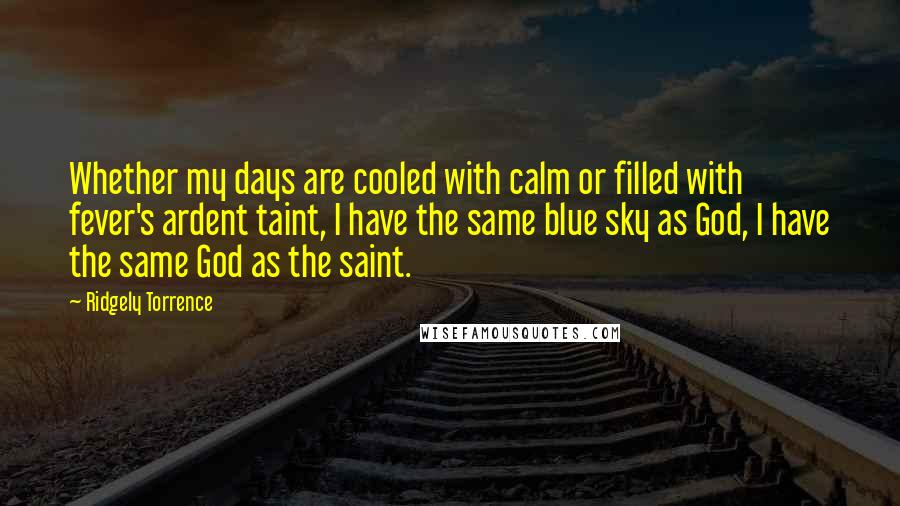 Ridgely Torrence Quotes: Whether my days are cooled with calm or filled with fever's ardent taint, I have the same blue sky as God, I have the same God as the saint.