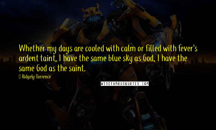 Ridgely Torrence Quotes: Whether my days are cooled with calm or filled with fever's ardent taint, I have the same blue sky as God, I have the same God as the saint.