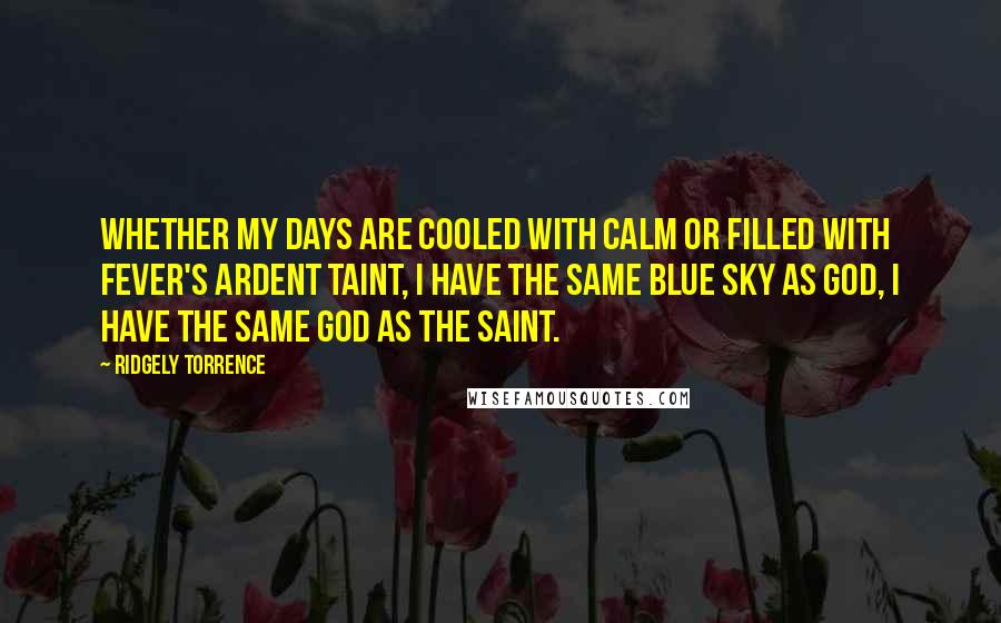 Ridgely Torrence Quotes: Whether my days are cooled with calm or filled with fever's ardent taint, I have the same blue sky as God, I have the same God as the saint.