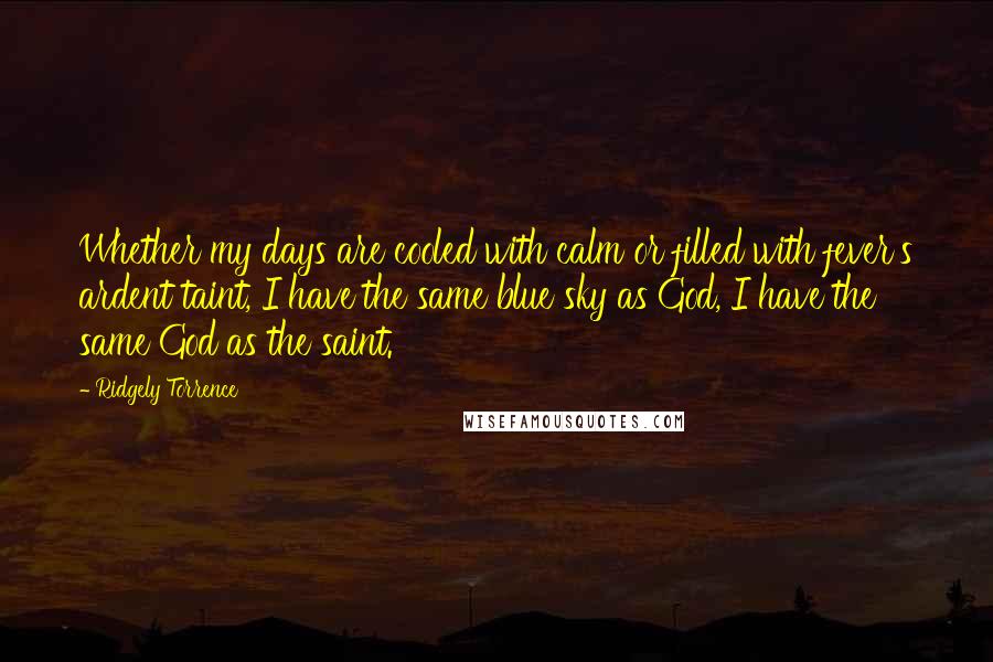 Ridgely Torrence Quotes: Whether my days are cooled with calm or filled with fever's ardent taint, I have the same blue sky as God, I have the same God as the saint.