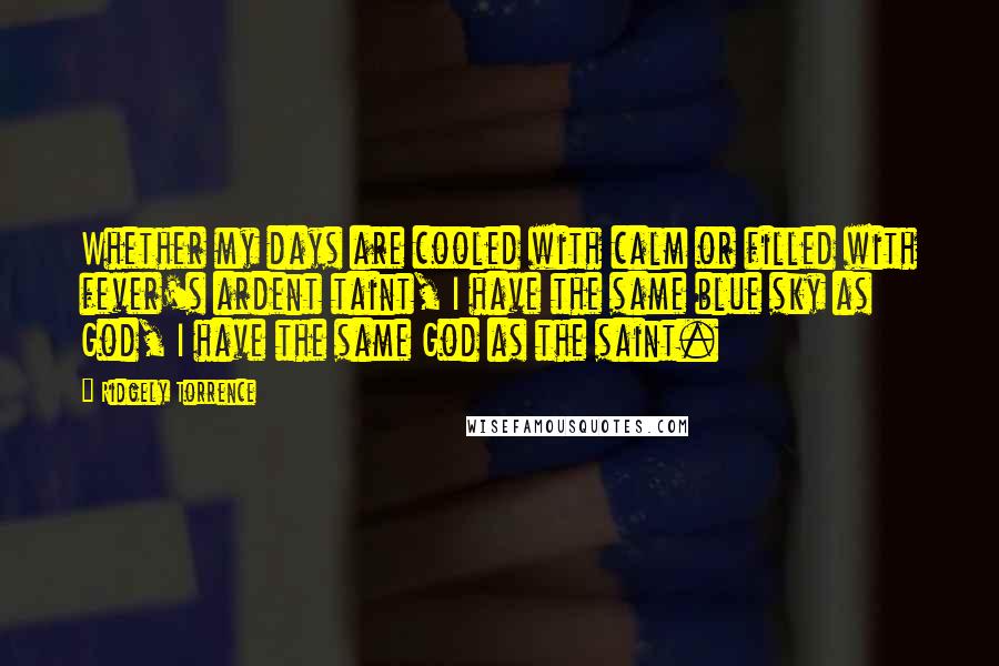 Ridgely Torrence Quotes: Whether my days are cooled with calm or filled with fever's ardent taint, I have the same blue sky as God, I have the same God as the saint.