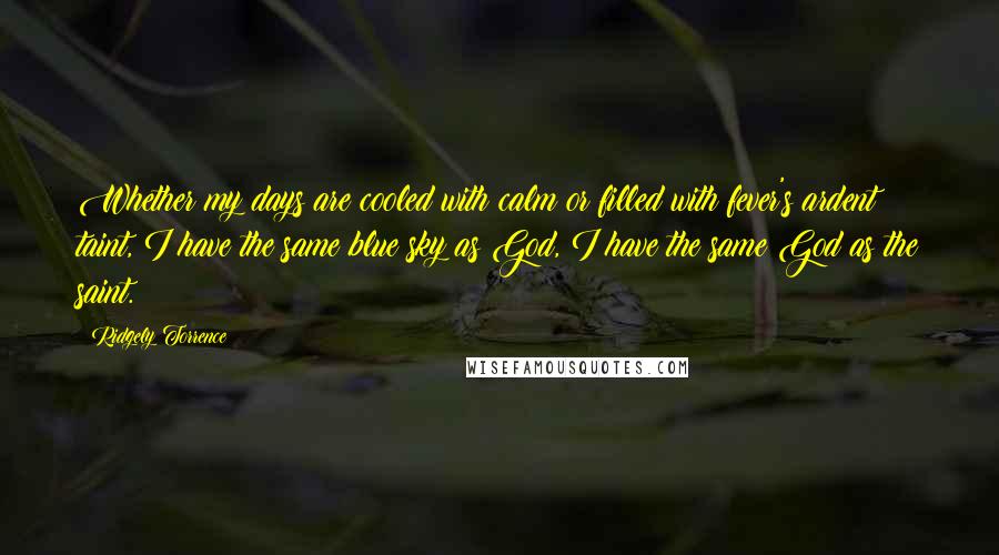 Ridgely Torrence Quotes: Whether my days are cooled with calm or filled with fever's ardent taint, I have the same blue sky as God, I have the same God as the saint.