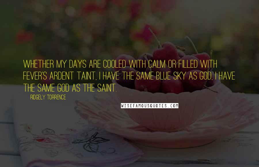 Ridgely Torrence Quotes: Whether my days are cooled with calm or filled with fever's ardent taint, I have the same blue sky as God, I have the same God as the saint.