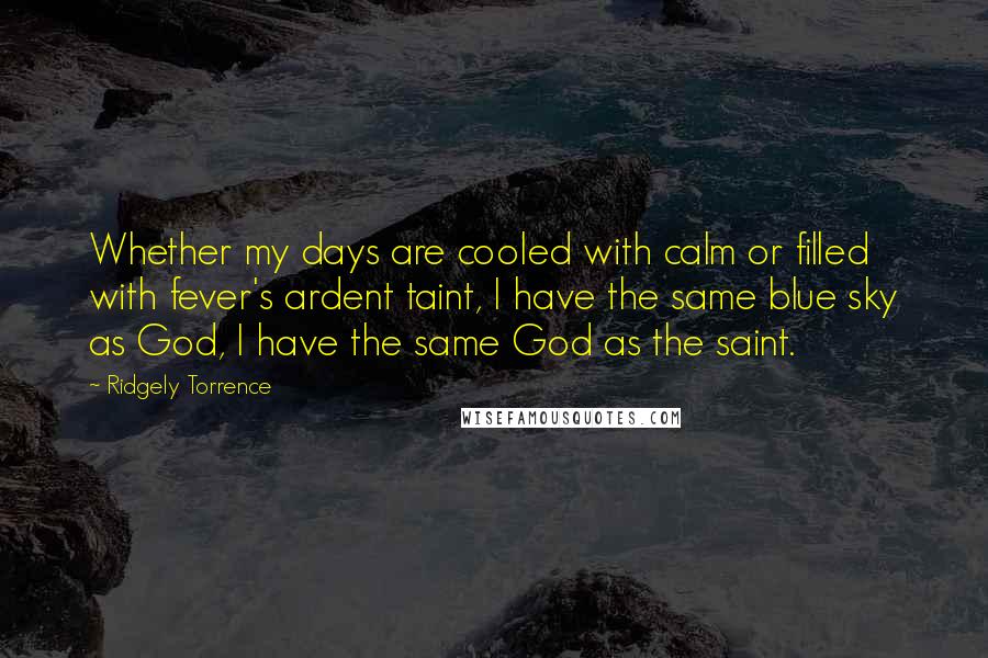 Ridgely Torrence Quotes: Whether my days are cooled with calm or filled with fever's ardent taint, I have the same blue sky as God, I have the same God as the saint.