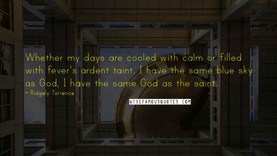 Ridgely Torrence Quotes: Whether my days are cooled with calm or filled with fever's ardent taint, I have the same blue sky as God, I have the same God as the saint.