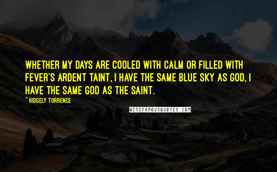 Ridgely Torrence Quotes: Whether my days are cooled with calm or filled with fever's ardent taint, I have the same blue sky as God, I have the same God as the saint.