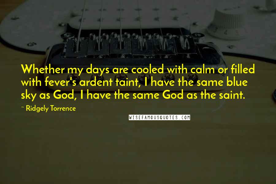 Ridgely Torrence Quotes: Whether my days are cooled with calm or filled with fever's ardent taint, I have the same blue sky as God, I have the same God as the saint.