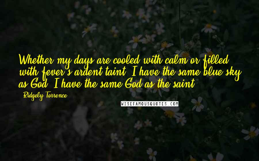 Ridgely Torrence Quotes: Whether my days are cooled with calm or filled with fever's ardent taint, I have the same blue sky as God, I have the same God as the saint.