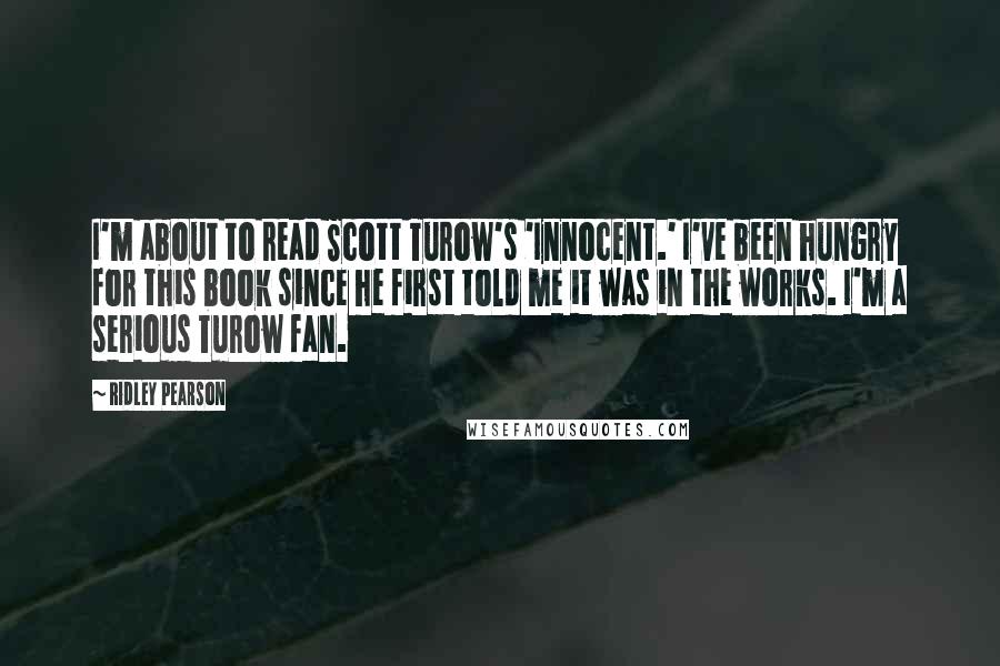 Ridley Pearson Quotes: I'm about to read Scott Turow's 'Innocent.' I've been hungry for this book since he first told me it was in the works. I'm a serious Turow fan.