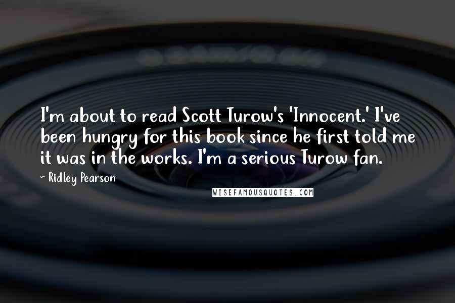 Ridley Pearson Quotes: I'm about to read Scott Turow's 'Innocent.' I've been hungry for this book since he first told me it was in the works. I'm a serious Turow fan.