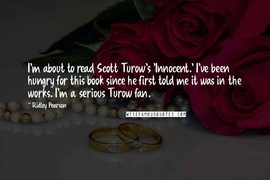 Ridley Pearson Quotes: I'm about to read Scott Turow's 'Innocent.' I've been hungry for this book since he first told me it was in the works. I'm a serious Turow fan.