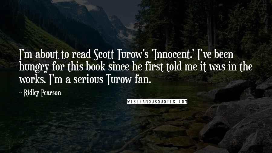 Ridley Pearson Quotes: I'm about to read Scott Turow's 'Innocent.' I've been hungry for this book since he first told me it was in the works. I'm a serious Turow fan.