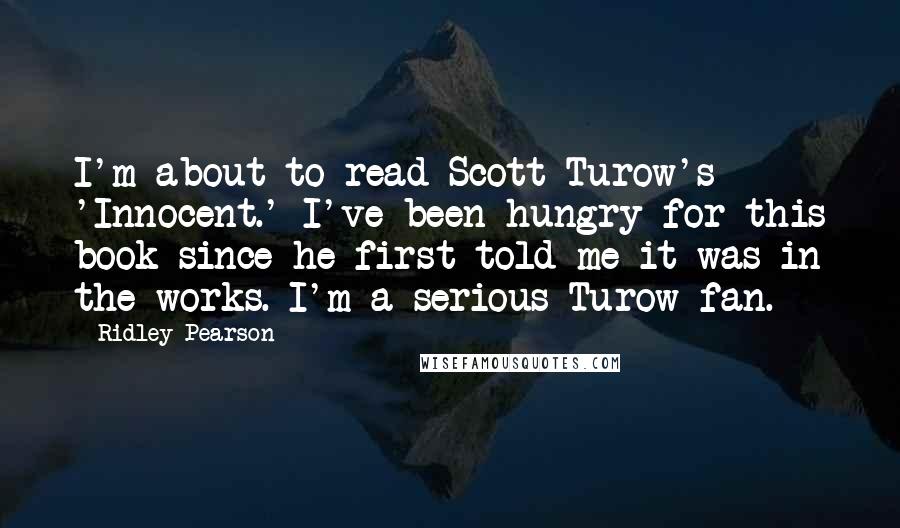 Ridley Pearson Quotes: I'm about to read Scott Turow's 'Innocent.' I've been hungry for this book since he first told me it was in the works. I'm a serious Turow fan.