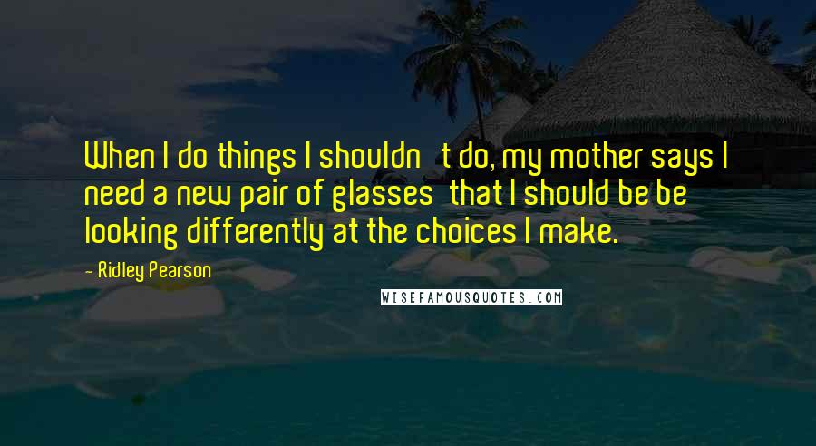 Ridley Pearson Quotes: When I do things I shouldn't do, my mother says I need a new pair of glasses that I should be be looking differently at the choices I make.