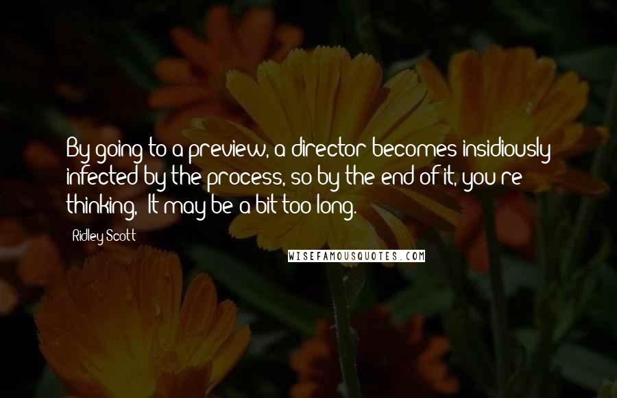 Ridley Scott Quotes: By going to a preview, a director becomes insidiously infected by the process, so by the end of it, you're thinking, 'It may be a bit too long.'