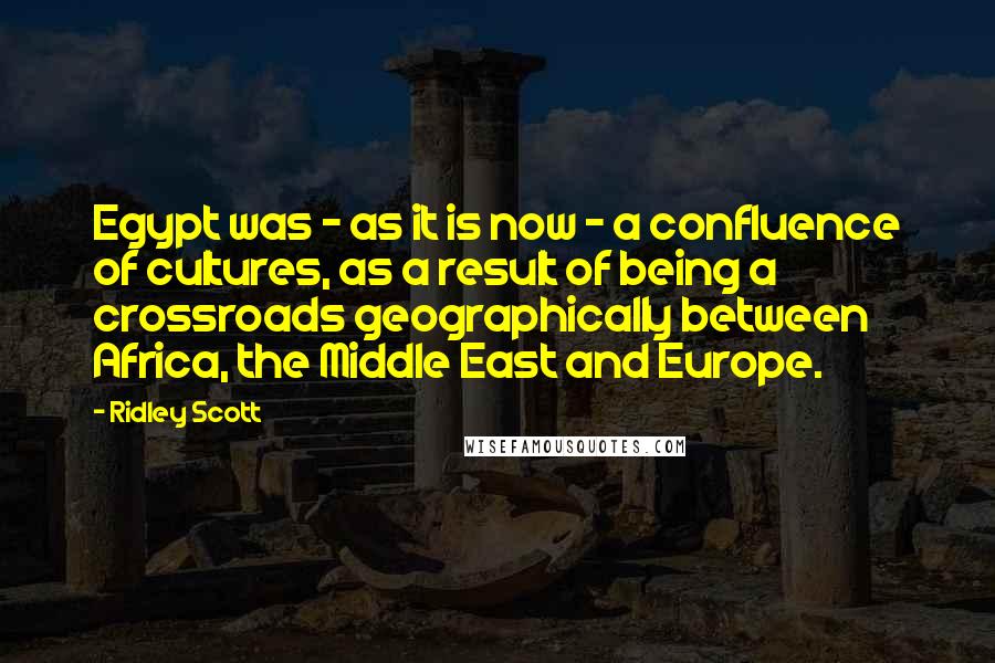 Ridley Scott Quotes: Egypt was - as it is now - a confluence of cultures, as a result of being a crossroads geographically between Africa, the Middle East and Europe.
