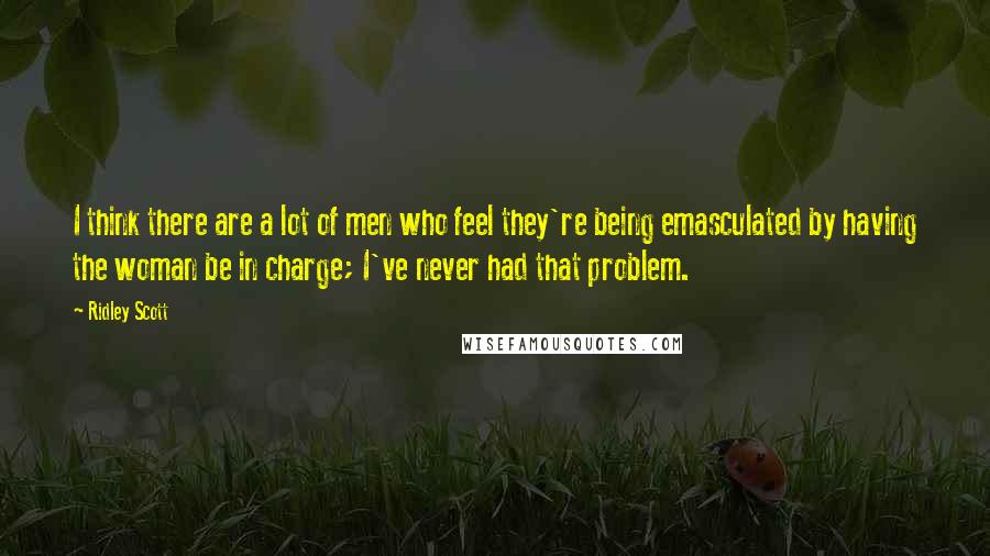 Ridley Scott Quotes: I think there are a lot of men who feel they're being emasculated by having the woman be in charge; I've never had that problem.