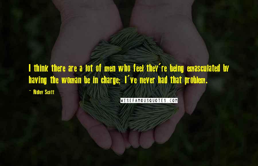Ridley Scott Quotes: I think there are a lot of men who feel they're being emasculated by having the woman be in charge; I've never had that problem.