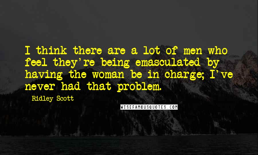 Ridley Scott Quotes: I think there are a lot of men who feel they're being emasculated by having the woman be in charge; I've never had that problem.