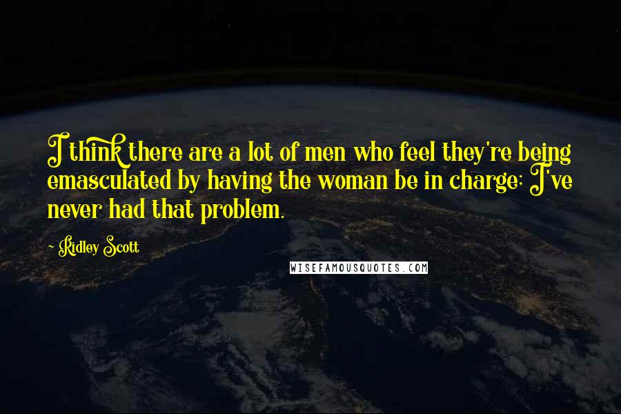 Ridley Scott Quotes: I think there are a lot of men who feel they're being emasculated by having the woman be in charge; I've never had that problem.