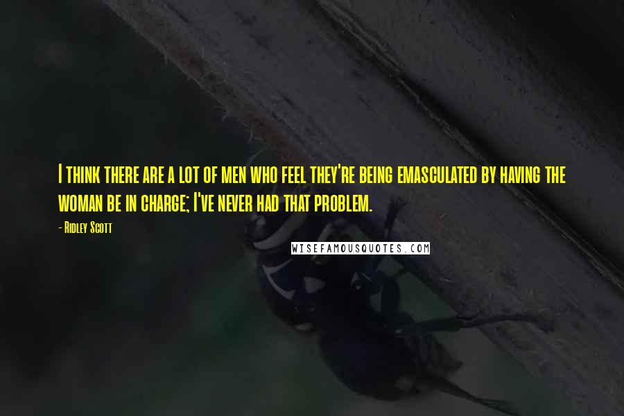 Ridley Scott Quotes: I think there are a lot of men who feel they're being emasculated by having the woman be in charge; I've never had that problem.