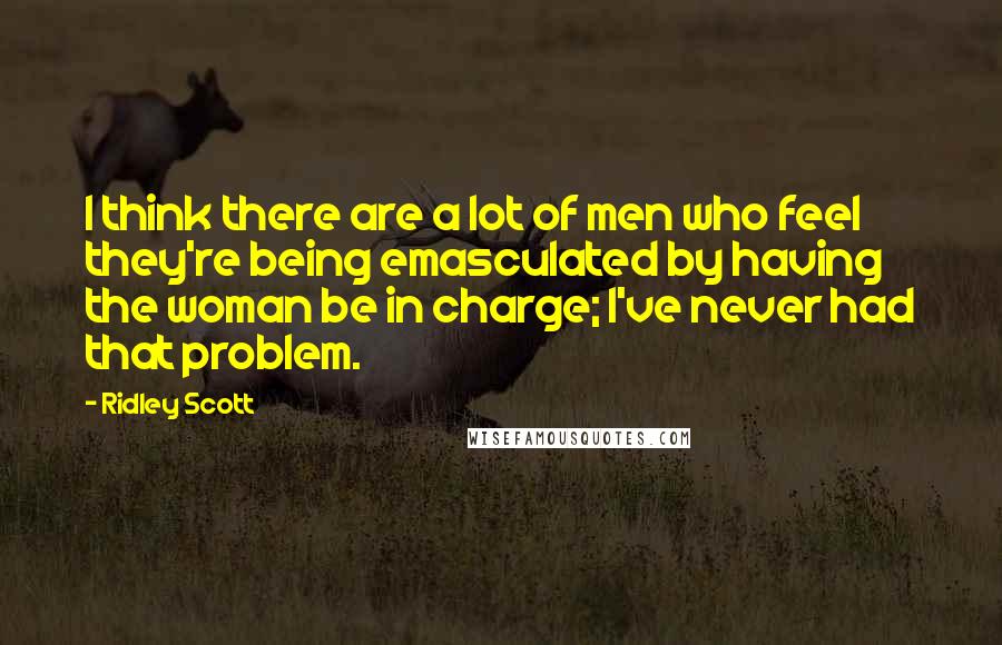 Ridley Scott Quotes: I think there are a lot of men who feel they're being emasculated by having the woman be in charge; I've never had that problem.