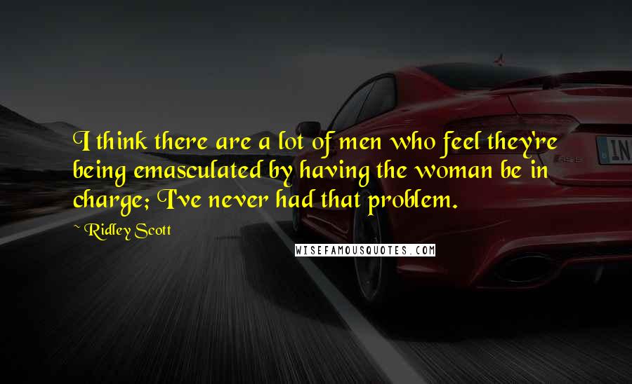 Ridley Scott Quotes: I think there are a lot of men who feel they're being emasculated by having the woman be in charge; I've never had that problem.