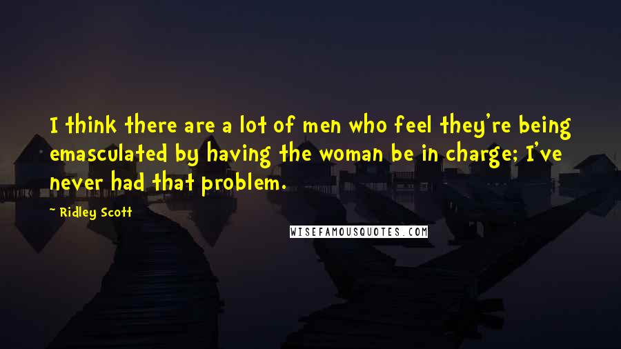 Ridley Scott Quotes: I think there are a lot of men who feel they're being emasculated by having the woman be in charge; I've never had that problem.