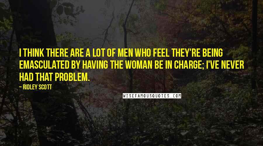 Ridley Scott Quotes: I think there are a lot of men who feel they're being emasculated by having the woman be in charge; I've never had that problem.