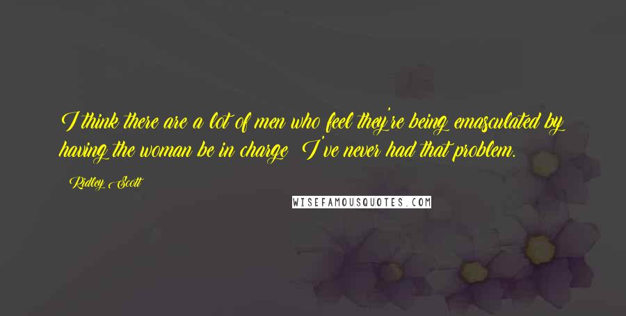 Ridley Scott Quotes: I think there are a lot of men who feel they're being emasculated by having the woman be in charge; I've never had that problem.