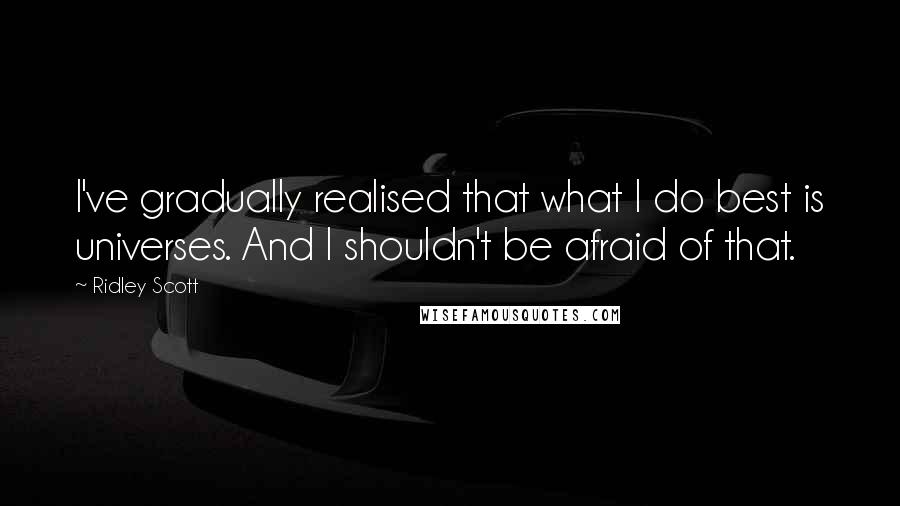 Ridley Scott Quotes: I've gradually realised that what I do best is universes. And I shouldn't be afraid of that.