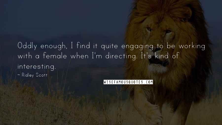 Ridley Scott Quotes: Oddly enough, I find it quite engaging to be working with a female when I'm directing. It's kind of interesting.