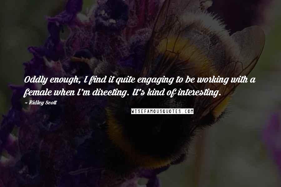 Ridley Scott Quotes: Oddly enough, I find it quite engaging to be working with a female when I'm directing. It's kind of interesting.