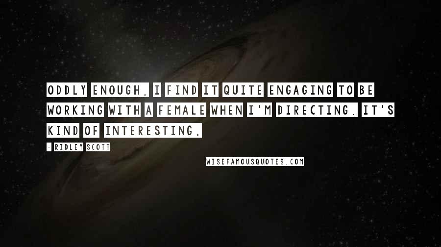 Ridley Scott Quotes: Oddly enough, I find it quite engaging to be working with a female when I'm directing. It's kind of interesting.