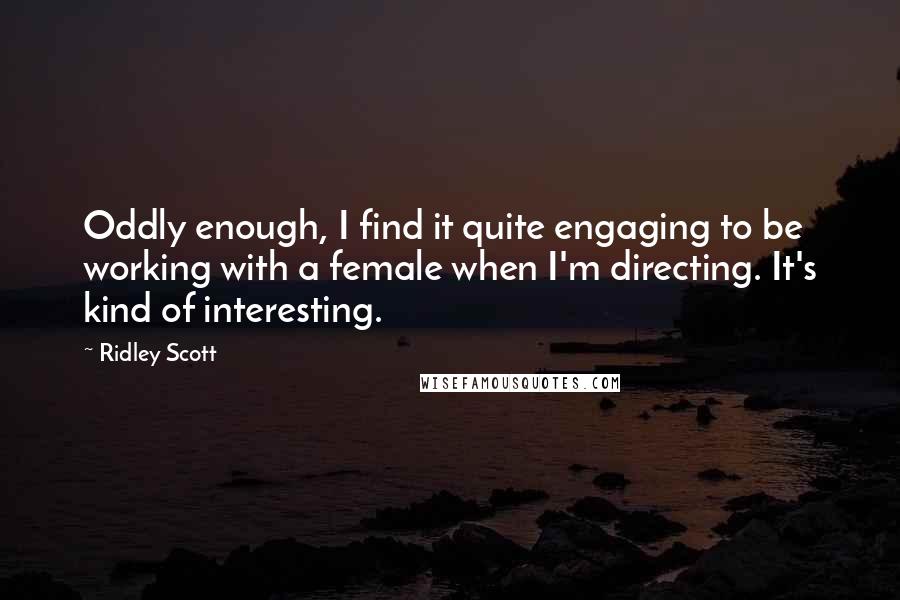 Ridley Scott Quotes: Oddly enough, I find it quite engaging to be working with a female when I'm directing. It's kind of interesting.
