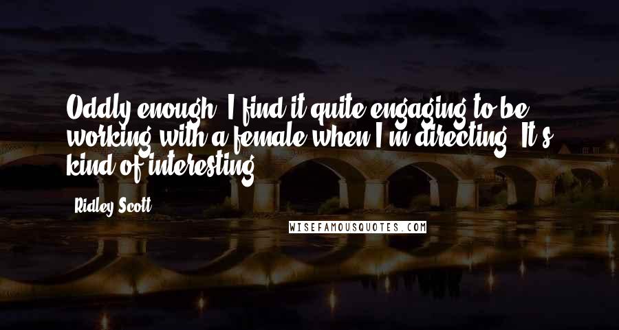 Ridley Scott Quotes: Oddly enough, I find it quite engaging to be working with a female when I'm directing. It's kind of interesting.
