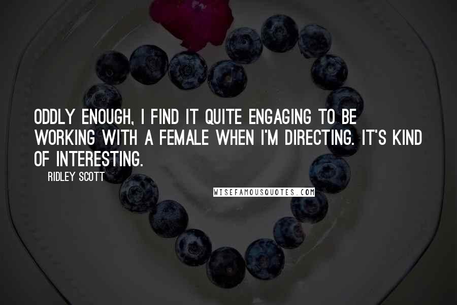 Ridley Scott Quotes: Oddly enough, I find it quite engaging to be working with a female when I'm directing. It's kind of interesting.