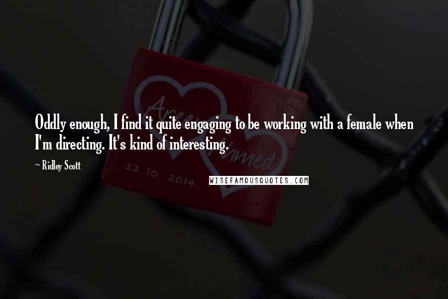 Ridley Scott Quotes: Oddly enough, I find it quite engaging to be working with a female when I'm directing. It's kind of interesting.