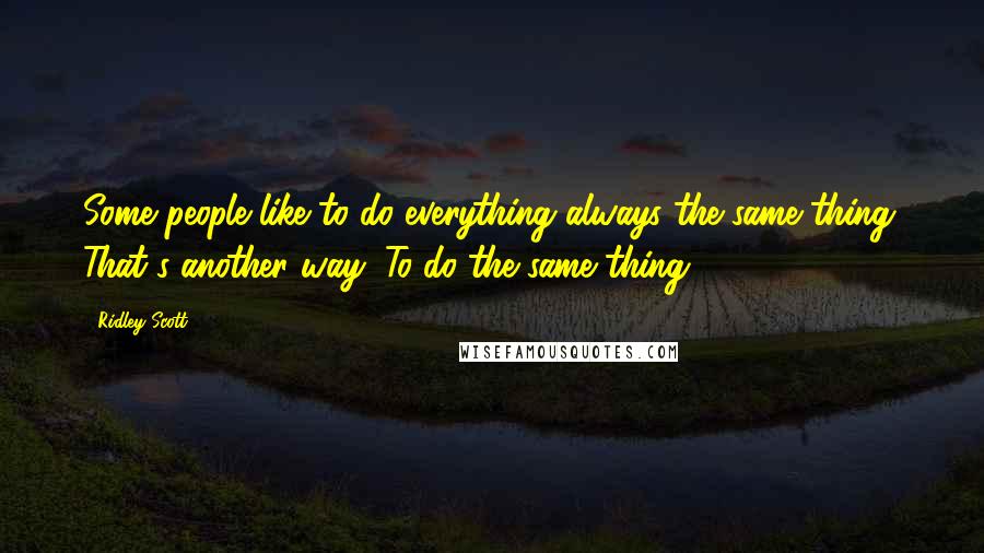 Ridley Scott Quotes: Some people like to do everything always the same thing. That's another way: To do the same thing.