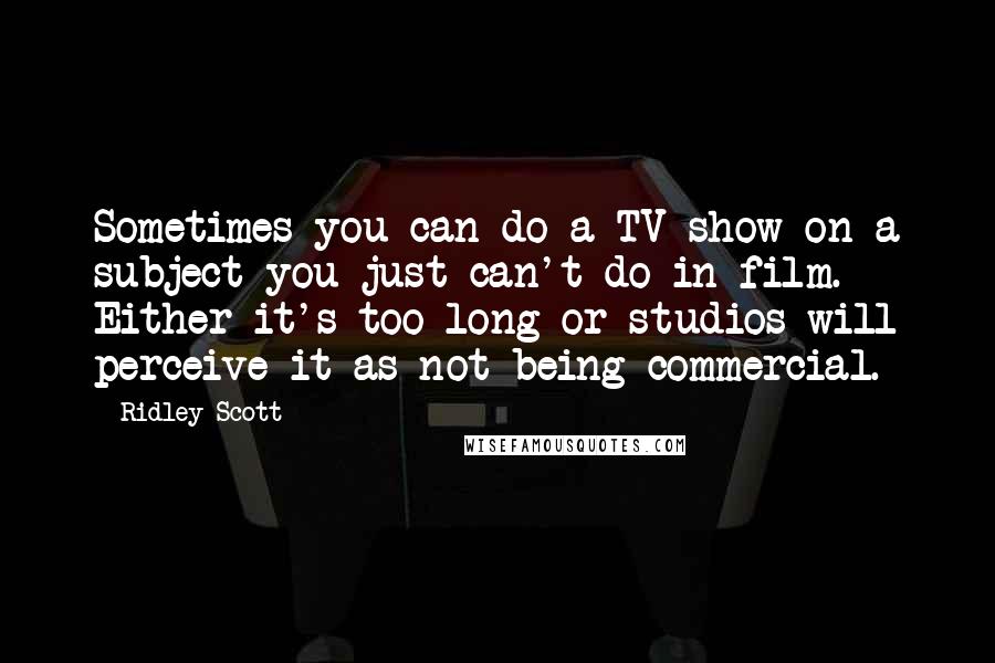 Ridley Scott Quotes: Sometimes you can do a TV show on a subject you just can't do in film. Either it's too long or studios will perceive it as not being commercial.