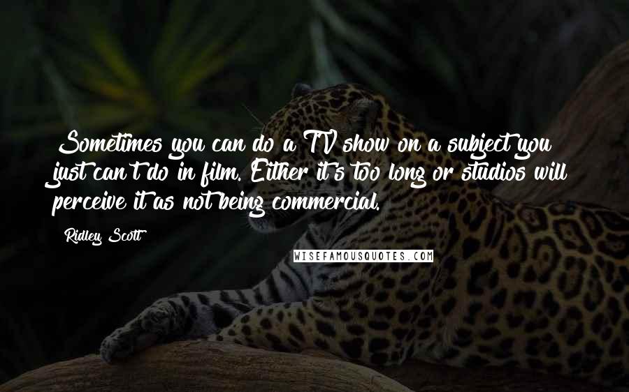 Ridley Scott Quotes: Sometimes you can do a TV show on a subject you just can't do in film. Either it's too long or studios will perceive it as not being commercial.